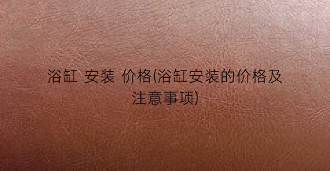 浴缸 安装 价格(浴缸安装的价格及注意事项)
